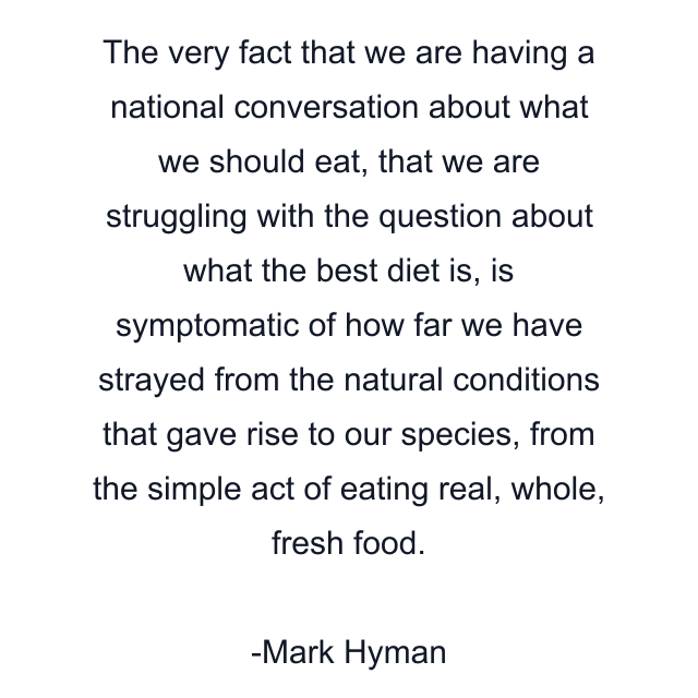 The very fact that we are having a national conversation about what we should eat, that we are struggling with the question about what the best diet is, is symptomatic of how far we have strayed from the natural conditions that gave rise to our species, from the simple act of eating real, whole, fresh food.