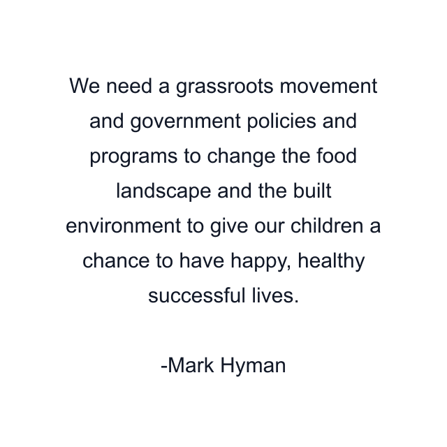 We need a grassroots movement and government policies and programs to change the food landscape and the built environment to give our children a chance to have happy, healthy successful lives.