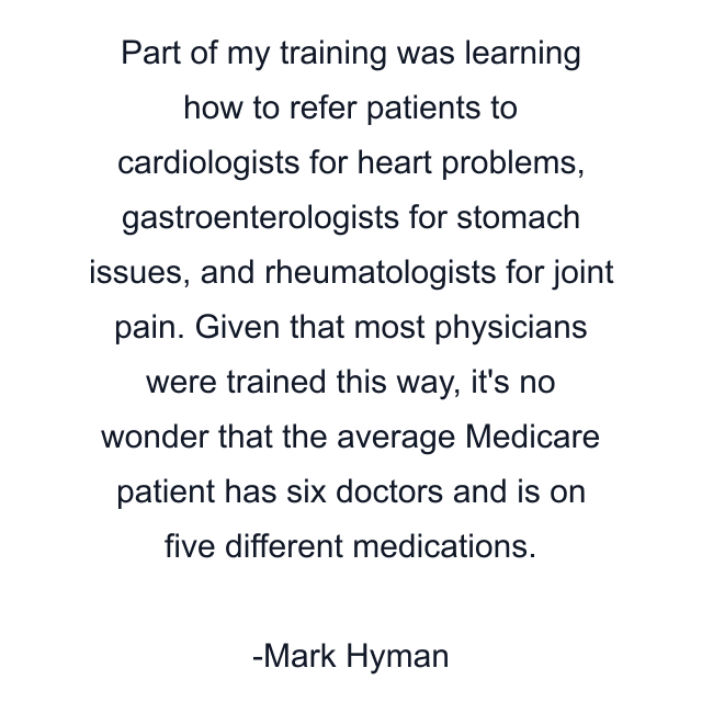 Part of my training was learning how to refer patients to cardiologists for heart problems, gastroenterologists for stomach issues, and rheumatologists for joint pain. Given that most physicians were trained this way, it's no wonder that the average Medicare patient has six doctors and is on five different medications.