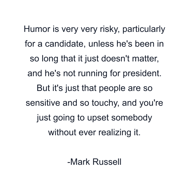 Humor is very very risky, particularly for a candidate, unless he's been in so long that it just doesn't matter, and he's not running for president. But it's just that people are so sensitive and so touchy, and you're just going to upset somebody without ever realizing it.