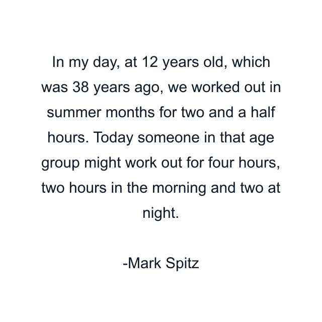 In my day, at 12 years old, which was 38 years ago, we worked out in summer months for two and a half hours. Today someone in that age group might work out for four hours, two hours in the morning and two at night.