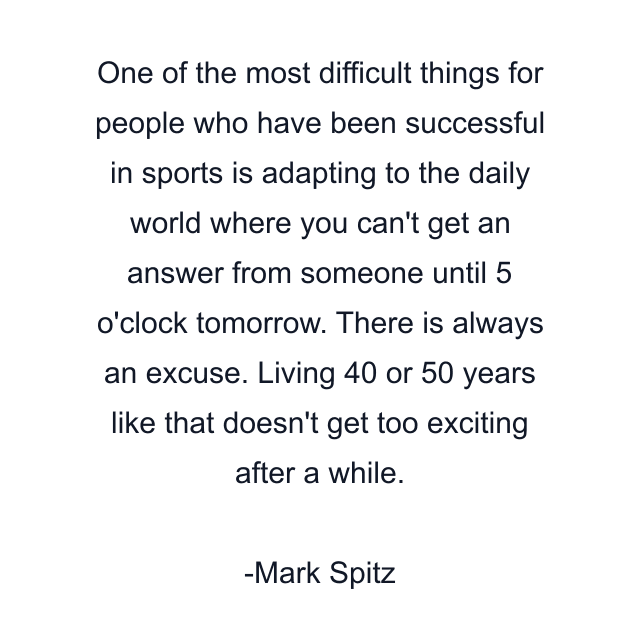 One of the most difficult things for people who have been successful in sports is adapting to the daily world where you can't get an answer from someone until 5 o'clock tomorrow. There is always an excuse. Living 40 or 50 years like that doesn't get too exciting after a while.