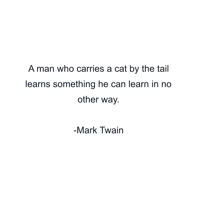 A man who carries a cat by the tail learns something he can learn in no other way.