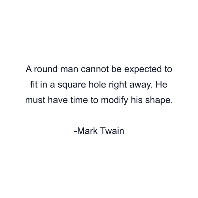 A round man cannot be expected to fit in a square hole right away. He must have time to modify his shape.