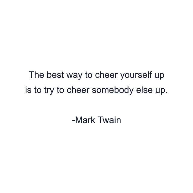 The best way to cheer yourself up is to try to cheer somebody else up.