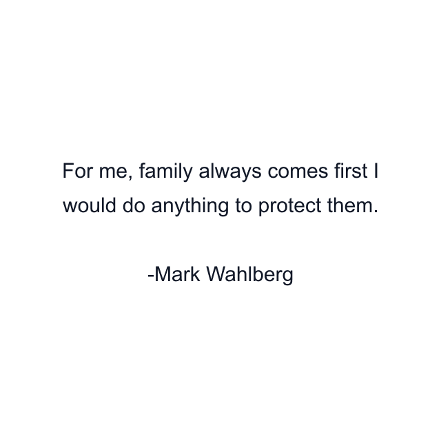 For me, family always comes first I would do anything to protect them.