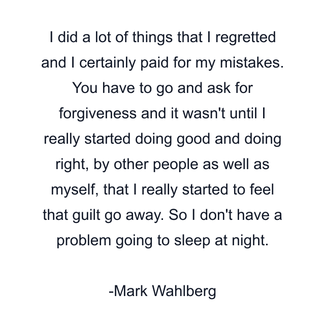 I did a lot of things that I regretted and I certainly paid for my mistakes. You have to go and ask for forgiveness and it wasn't until I really started doing good and doing right, by other people as well as myself, that I really started to feel that guilt go away. So I don't have a problem going to sleep at night.