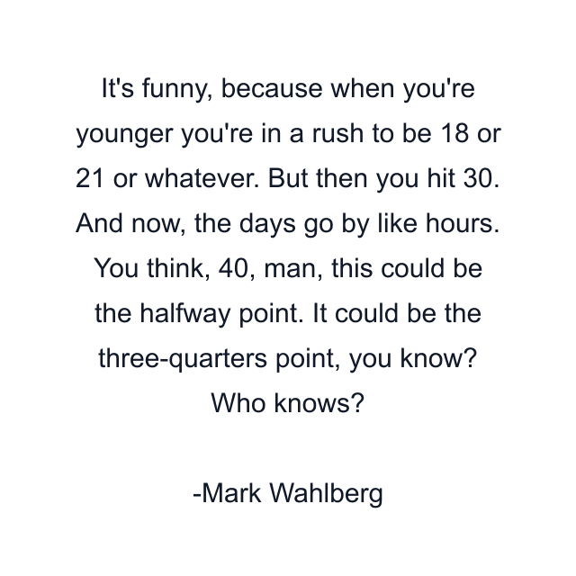 It's funny, because when you're younger you're in a rush to be 18 or 21 or whatever. But then you hit 30. And now, the days go by like hours. You think, 40, man, this could be the halfway point. It could be the three-quarters point, you know? Who knows?