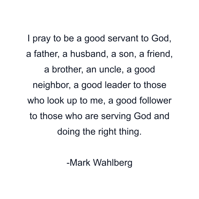 I pray to be a good servant to God, a father, a husband, a son, a friend, a brother, an uncle, a good neighbor, a good leader to those who look up to me, a good follower to those who are serving God and doing the right thing.