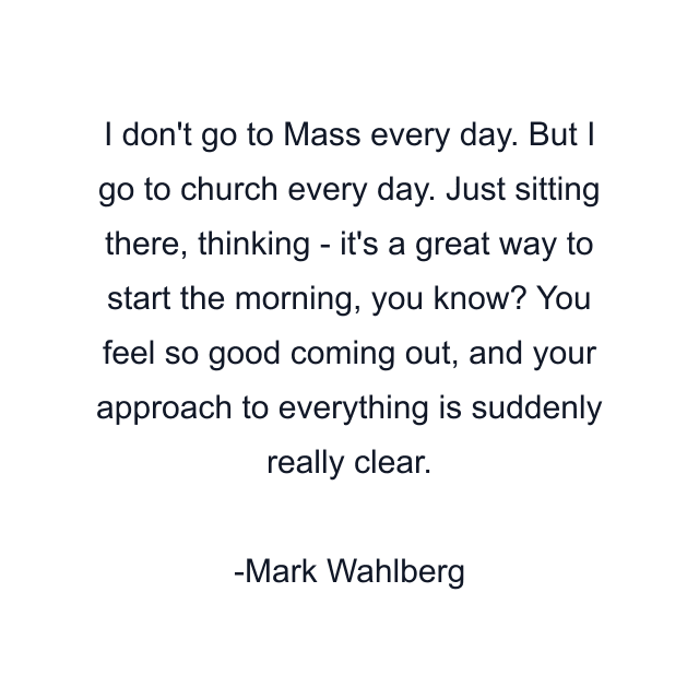 I don't go to Mass every day. But I go to church every day. Just sitting there, thinking - it's a great way to start the morning, you know? You feel so good coming out, and your approach to everything is suddenly really clear.