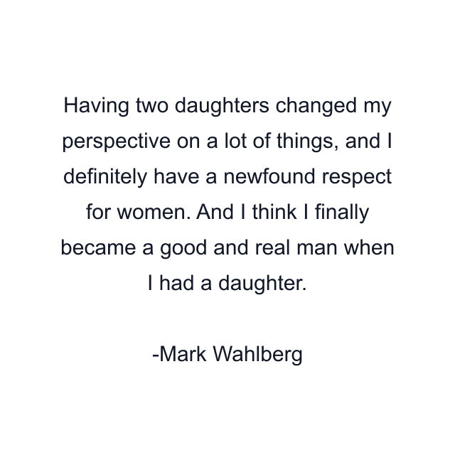 Having two daughters changed my perspective on a lot of things, and I definitely have a newfound respect for women. And I think I finally became a good and real man when I had a daughter.