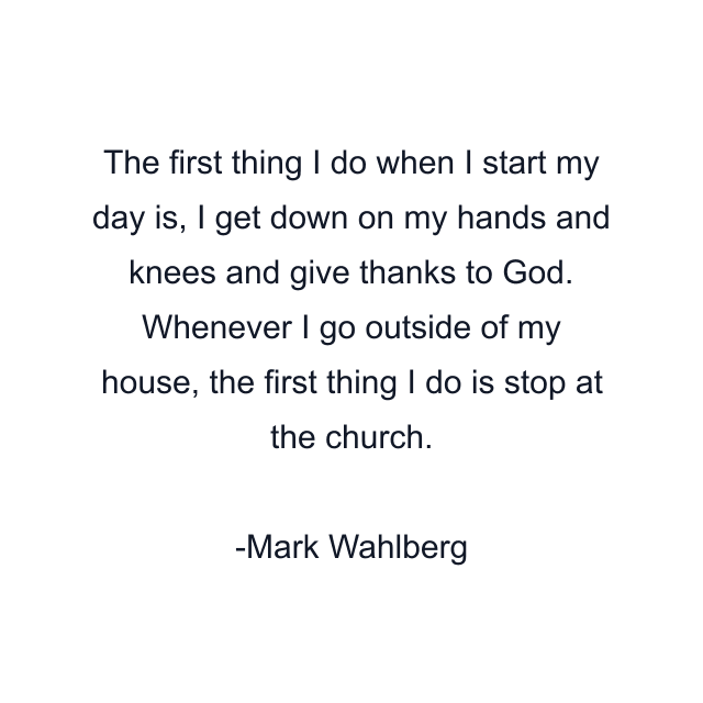 The first thing I do when I start my day is, I get down on my hands and knees and give thanks to God. Whenever I go outside of my house, the first thing I do is stop at the church.