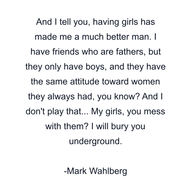 And I tell you, having girls has made me a much better man. I have friends who are fathers, but they only have boys, and they have the same attitude toward women they always had, you know? And I don't play that... My girls, you mess with them? I will bury you underground.