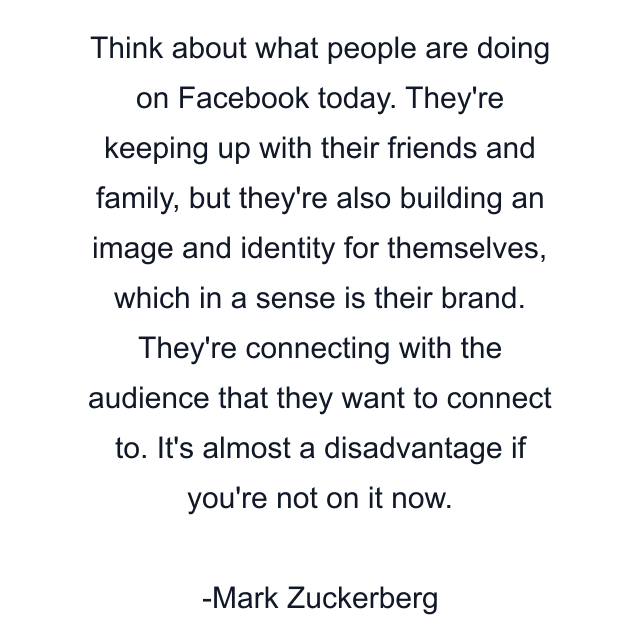 Think about what people are doing on Facebook today. They're keeping up with their friends and family, but they're also building an image and identity for themselves, which in a sense is their brand. They're connecting with the audience that they want to connect to. It's almost a disadvantage if you're not on it now.