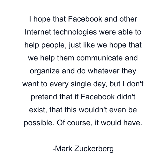 I hope that Facebook and other Internet technologies were able to help people, just like we hope that we help them communicate and organize and do whatever they want to every single day, but I don't pretend that if Facebook didn't exist, that this wouldn't even be possible. Of course, it would have.