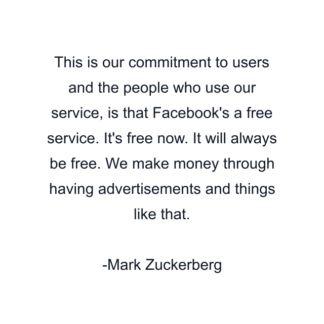 This is our commitment to users and the people who use our service, is that Facebook's a free service. It's free now. It will always be free. We make money through having advertisements and things like that.