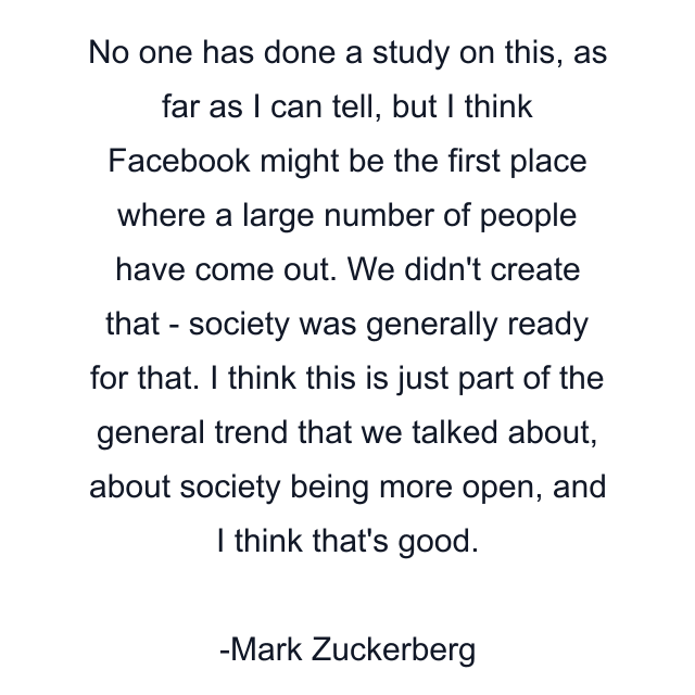 No one has done a study on this, as far as I can tell, but I think Facebook might be the first place where a large number of people have come out. We didn't create that - society was generally ready for that. I think this is just part of the general trend that we talked about, about society being more open, and I think that's good.