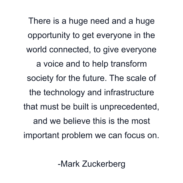 There is a huge need and a huge opportunity to get everyone in the world connected, to give everyone a voice and to help transform society for the future. The scale of the technology and infrastructure that must be built is unprecedented, and we believe this is the most important problem we can focus on.