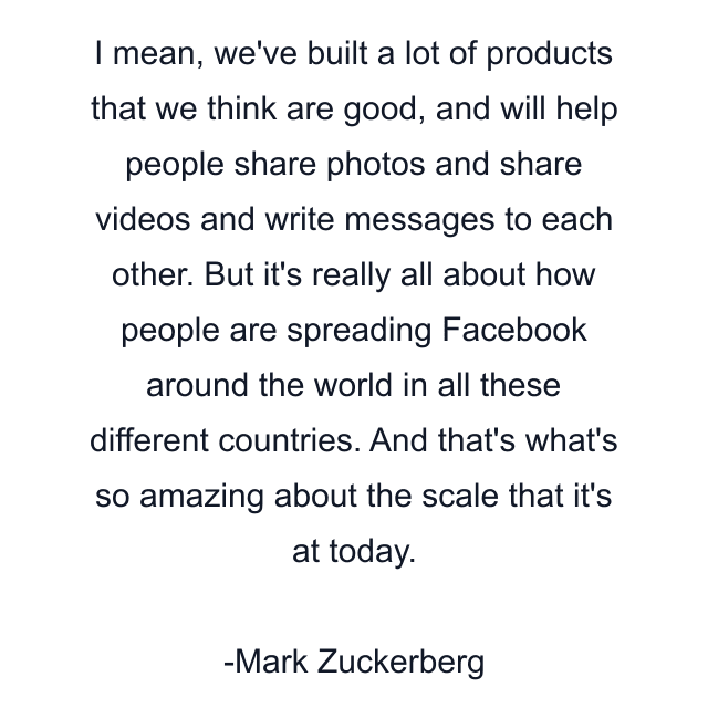 I mean, we've built a lot of products that we think are good, and will help people share photos and share videos and write messages to each other. But it's really all about how people are spreading Facebook around the world in all these different countries. And that's what's so amazing about the scale that it's at today.