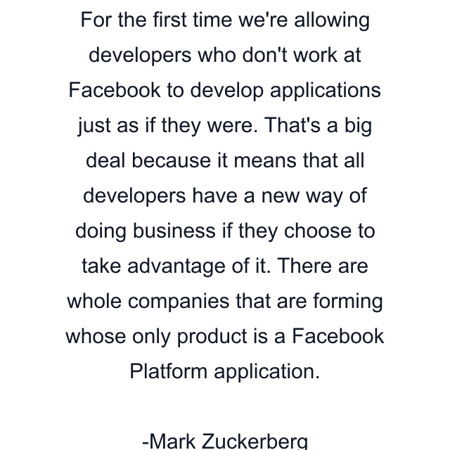 For the first time we're allowing developers who don't work at Facebook to develop applications just as if they were. That's a big deal because it means that all developers have a new way of doing business if they choose to take advantage of it. There are whole companies that are forming whose only product is a Facebook Platform application.