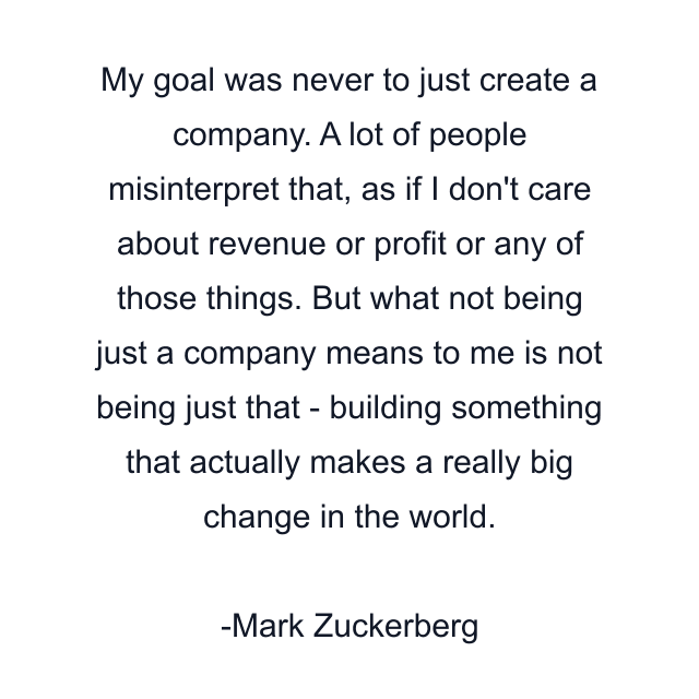 My goal was never to just create a company. A lot of people misinterpret that, as if I don't care about revenue or profit or any of those things. But what not being just a company means to me is not being just that - building something that actually makes a really big change in the world.