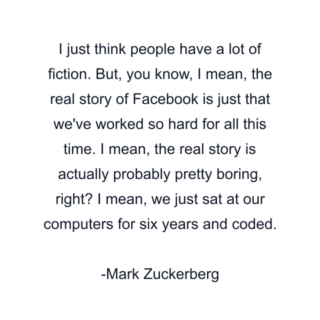 I just think people have a lot of fiction. But, you know, I mean, the real story of Facebook is just that we've worked so hard for all this time. I mean, the real story is actually probably pretty boring, right? I mean, we just sat at our computers for six years and coded.