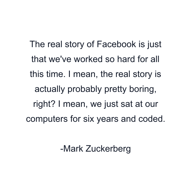 The real story of Facebook is just that we've worked so hard for all this time. I mean, the real story is actually probably pretty boring, right? I mean, we just sat at our computers for six years and coded.