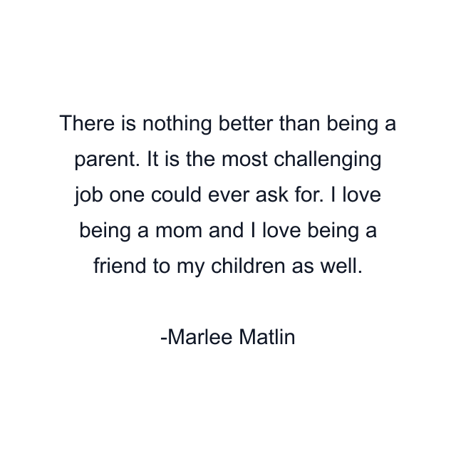 There is nothing better than being a parent. It is the most challenging job one could ever ask for. I love being a mom and I love being a friend to my children as well.