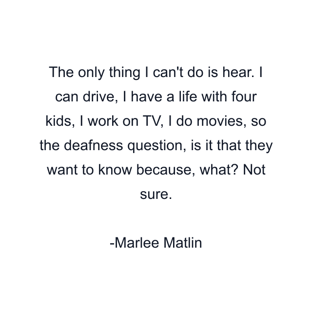 The only thing I can't do is hear. I can drive, I have a life with four kids, I work on TV, I do movies, so the deafness question, is it that they want to know because, what? Not sure.