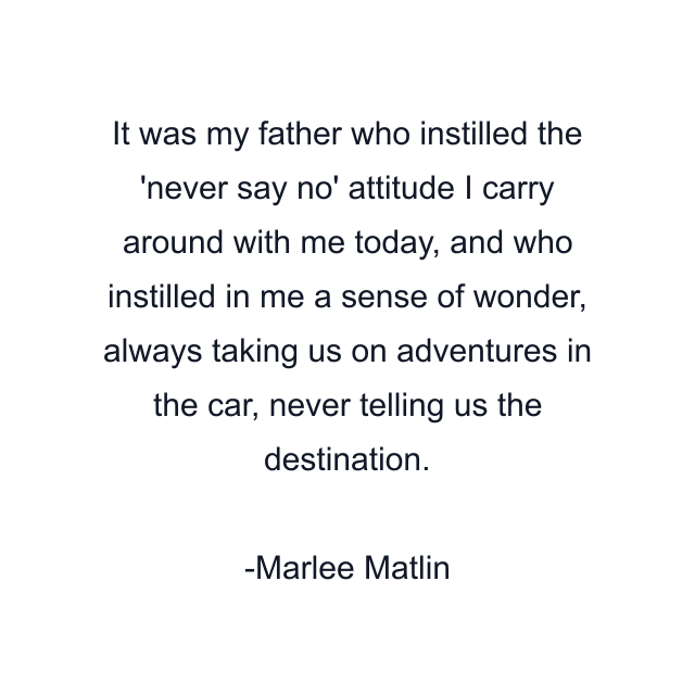 It was my father who instilled the 'never say no' attitude I carry around with me today, and who instilled in me a sense of wonder, always taking us on adventures in the car, never telling us the destination.