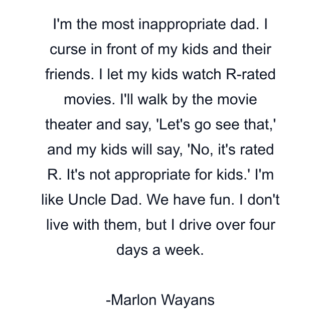 I'm the most inappropriate dad. I curse in front of my kids and their friends. I let my kids watch R-rated movies. I'll walk by the movie theater and say, 'Let's go see that,' and my kids will say, 'No, it's rated R. It's not appropriate for kids.' I'm like Uncle Dad. We have fun. I don't live with them, but I drive over four days a week.