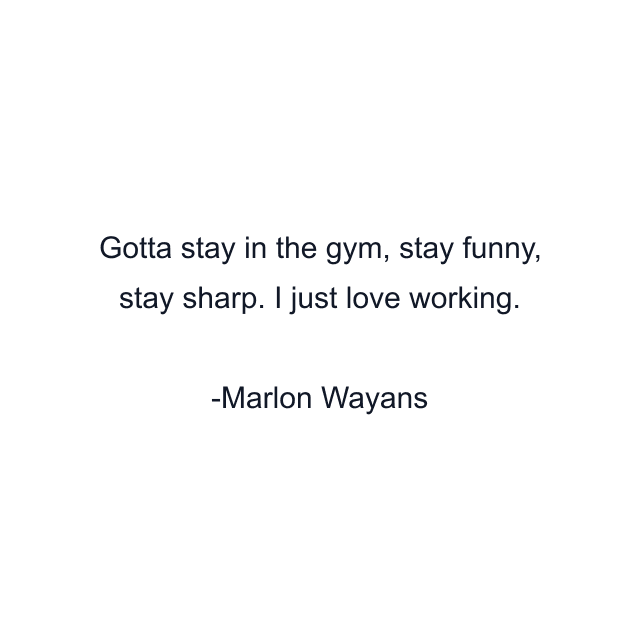 Gotta stay in the gym, stay funny, stay sharp. I just love working.