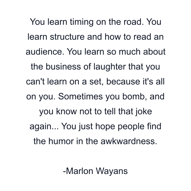 You learn timing on the road. You learn structure and how to read an audience. You learn so much about the business of laughter that you can't learn on a set, because it's all on you. Sometimes you bomb, and you know not to tell that joke again... You just hope people find the humor in the awkwardness.