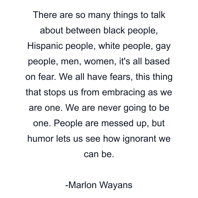 There are so many things to talk about between black people, Hispanic people, white people, gay people, men, women, it's all based on fear. We all have fears, this thing that stops us from embracing as we are one. We are never going to be one. People are messed up, but humor lets us see how ignorant we can be.