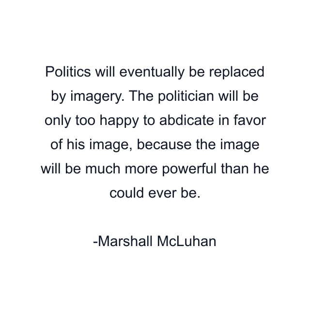 Politics will eventually be replaced by imagery. The politician will be only too happy to abdicate in favor of his image, because the image will be much more powerful than he could ever be.