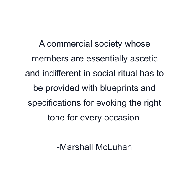 A commercial society whose members are essentially ascetic and indifferent in social ritual has to be provided with blueprints and specifications for evoking the right tone for every occasion.