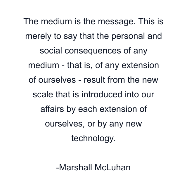 The medium is the message. This is merely to say that the personal and social consequences of any medium - that is, of any extension of ourselves - result from the new scale that is introduced into our affairs by each extension of ourselves, or by any new technology.