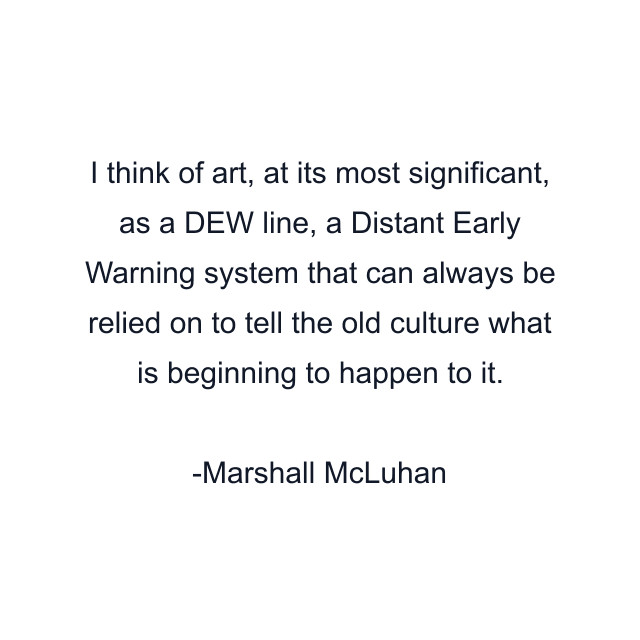 I think of art, at its most significant, as a DEW line, a Distant Early Warning system that can always be relied on to tell the old culture what is beginning to happen to it.