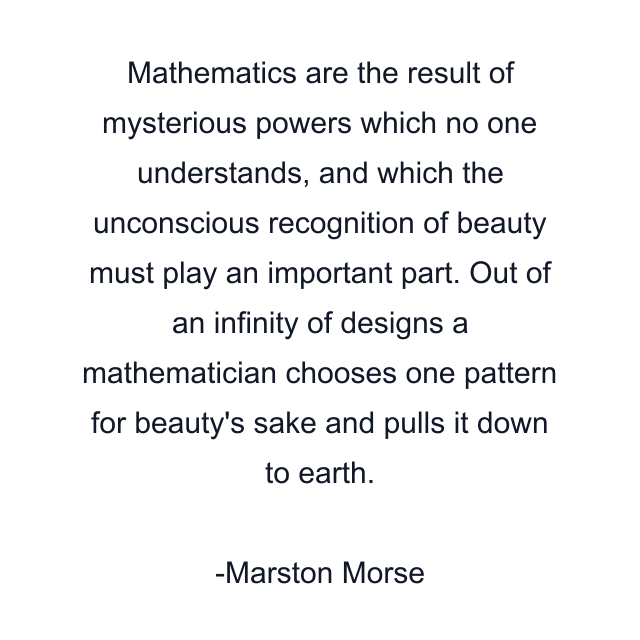 Mathematics are the result of mysterious powers which no one understands, and which the unconscious recognition of beauty must play an important part. Out of an infinity of designs a mathematician chooses one pattern for beauty's sake and pulls it down to earth.