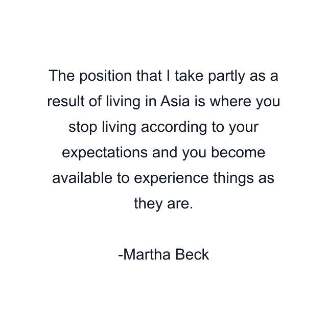 The position that I take partly as a result of living in Asia is where you stop living according to your expectations and you become available to experience things as they are.