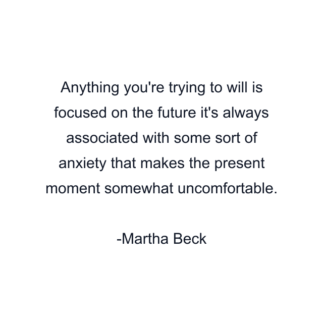 Anything you're trying to will is focused on the future it's always associated with some sort of anxiety that makes the present moment somewhat uncomfortable.