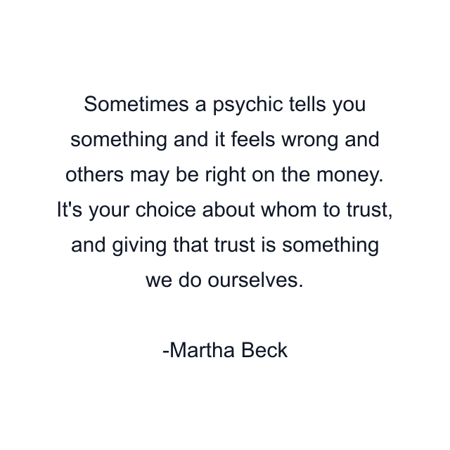 Sometimes a psychic tells you something and it feels wrong and others may be right on the money. It's your choice about whom to trust, and giving that trust is something we do ourselves.