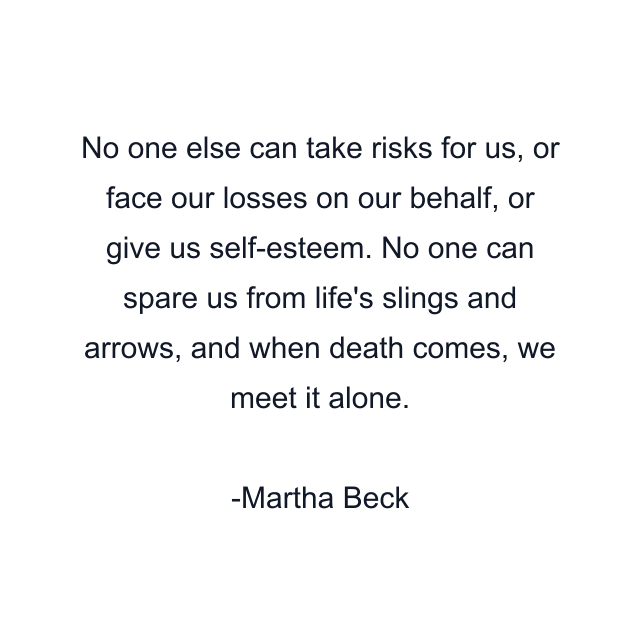 No one else can take risks for us, or face our losses on our behalf, or give us self-esteem. No one can spare us from life's slings and arrows, and when death comes, we meet it alone.