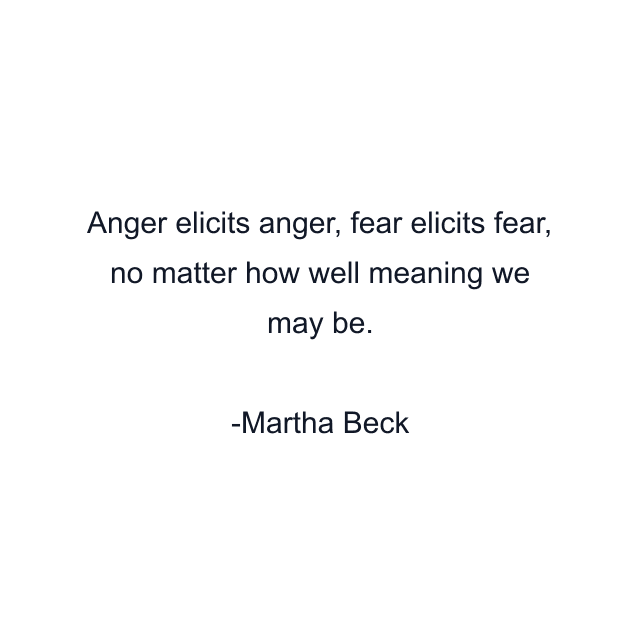 Anger elicits anger, fear elicits fear, no matter how well meaning we may be.