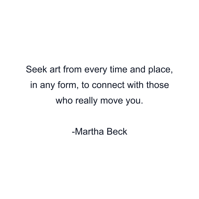 Seek art from every time and place, in any form, to connect with those who really move you.