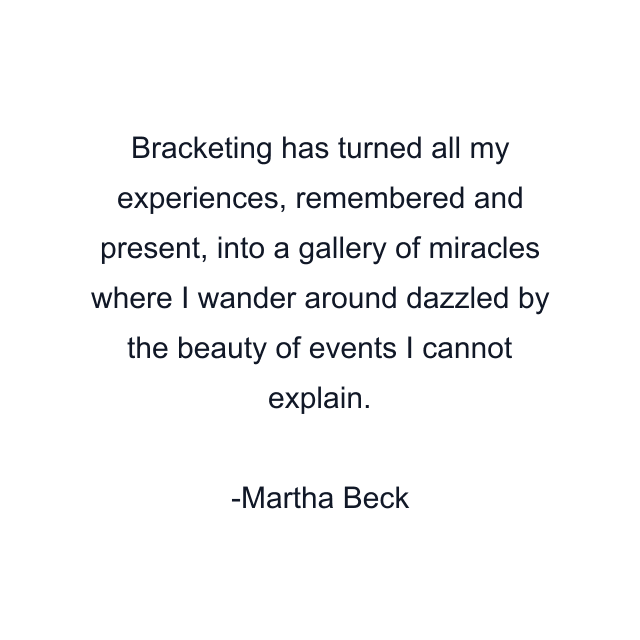 Bracketing has turned all my experiences, remembered and present, into a gallery of miracles where I wander around dazzled by the beauty of events I cannot explain.