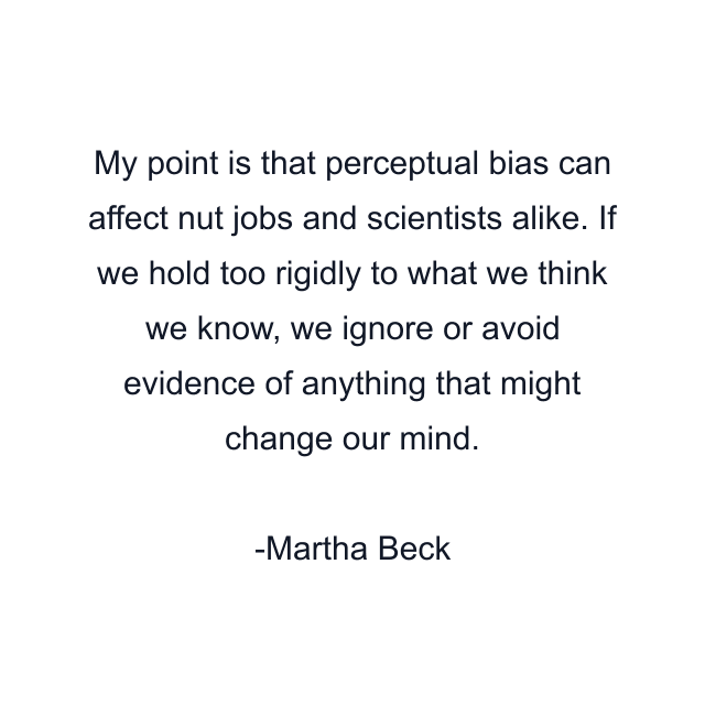 My point is that perceptual bias can affect nut jobs and scientists alike. If we hold too rigidly to what we think we know, we ignore or avoid evidence of anything that might change our mind.