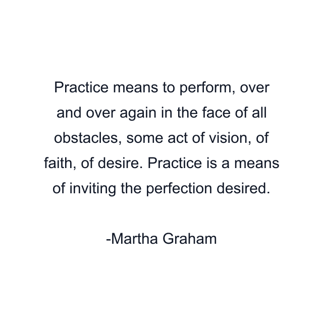 Practice means to perform, over and over again in the face of all obstacles, some act of vision, of faith, of desire. Practice is a means of inviting the perfection desired.