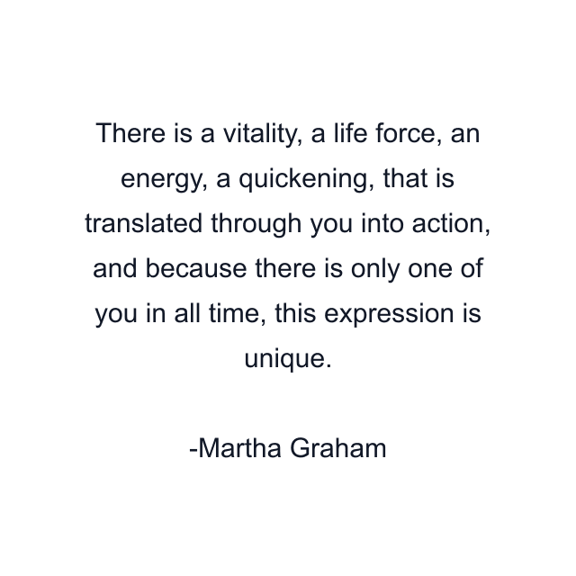 There is a vitality, a life force, an energy, a quickening, that is translated through you into action, and because there is only one of you in all time, this expression is unique.