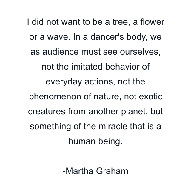 I did not want to be a tree, a flower or a wave. In a dancer's body, we as audience must see ourselves, not the imitated behavior of everyday actions, not the phenomenon of nature, not exotic creatures from another planet, but something of the miracle that is a human being.